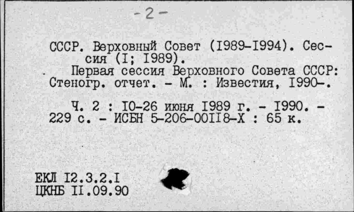 ﻿-2-
СССР. Верховный Совет (1989-1994). Сессия (I; 1989).
Первая сессия Верховного Совета СССР: Степогр. отчет. - м. : Известия, 199О-.
Ч. 2 : 10-26 июня 1989 г. - 1990. -
229 с. - ИСБН 5-206-00118-Х : 65 к.
ЕКЛ 12.3.2.1
ЦКНБ 11.09.90